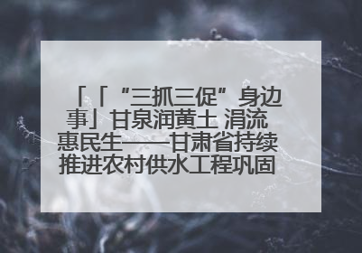 「“三抓三促”身边事」甘泉润黄土 涓流惠民生——甘肃省持续推进农村供水工程巩固提升项目建设