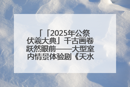 「2025年公祭伏羲大典」千古画卷跃然眼前——大型室内情景体验剧《天水千古秀》演出侧记