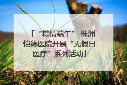 “粽情端午” 株洲恺德医院开展“无假日医疗”系列活动
