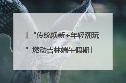 “传统焕新+年轻潮玩”燃动吉林端午假期