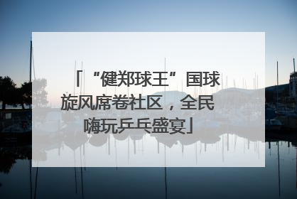 “健郑球王”国球旋风席卷社区，全民嗨玩乒乓盛宴