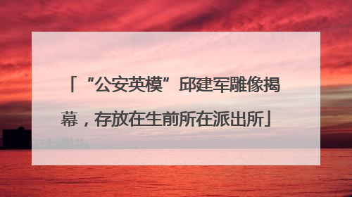 “公安英模”邱建军雕像揭幕，存放在生前所在派出所