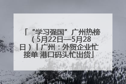 “学习强国”广州热榜（5月22日—5月28日）丨广州：外贸企业忙接单 港口码头忙出货