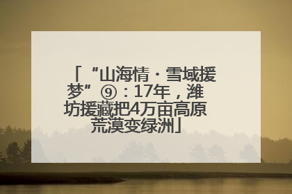 “山海情・雪域援梦”⑨：17年，潍坊援藏把4万亩高原荒漠变绿洲