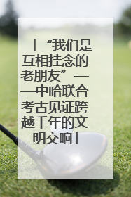 “我们是互相挂念的老朋友”——中哈联合考古见证跨越千年的文明交响