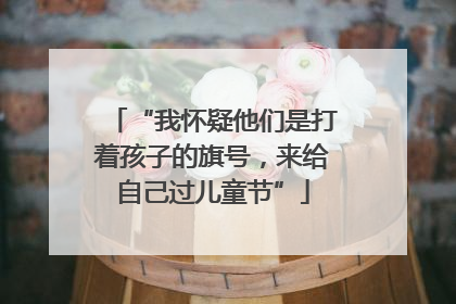 “我怀疑他们是打着孩子的旗号，来给自己过儿童节”