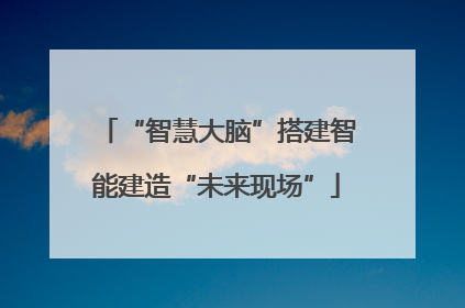 “智慧大脑”搭建智能建造“未来现场”