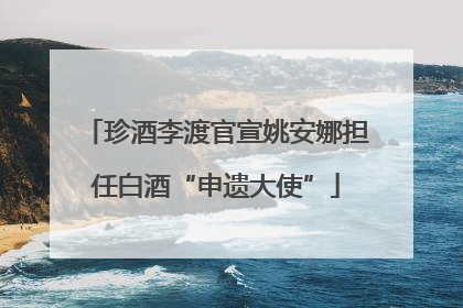 珍酒李渡官宣姚安娜担任白酒“申遗大使”