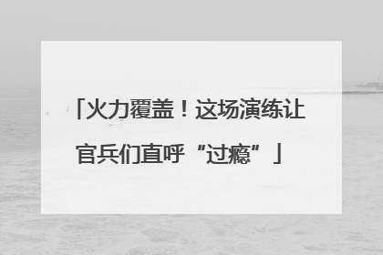 火力覆盖！这场演练让官兵们直呼“过瘾”