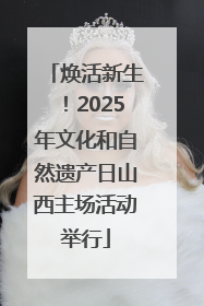 焕活新生！2025年文化和自然遗产日山西主场活动举行