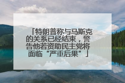 特朗普称与马斯克的关系已经结束，警告他若资助民主党将面临“严重后果”