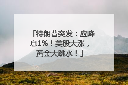 特朗普突发：应降息1%！美股大涨，黄金大跳水！