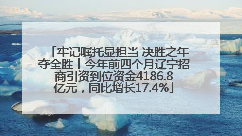 牢记嘱托显担当 决胜之年夺全胜丨今年前四个月辽宁招商引资到位资金4186.8亿元，同比增长17.4%