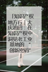 知识产权地方行｜大庆油田：在知识产权中洞见老工业基地的 “创新密码”