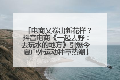 电商又卷出新花样？抖音电商《一起去野：去玩水的地方》引爆今夏户外运动种草热潮
