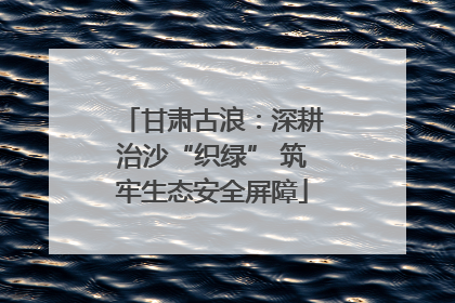 甘肃古浪：深耕治沙“织绿” 筑牢生态安全屏障