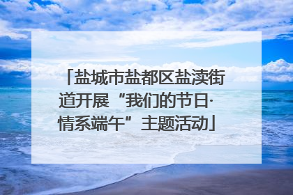 盐城市盐都区盐渎街道开展“我们的节日·情系端午”主题活动
