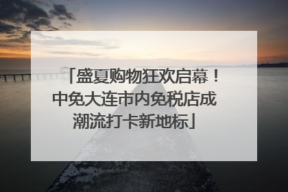 盛夏购物狂欢启幕！中免大连市内免税店成潮流打卡新地标