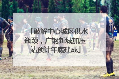 破解中心城区供水瓶颈，广钢新城加压站预计年底建成