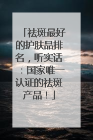 祛斑最好的护肤品排名，听实话：国家唯一认证的祛斑产品！