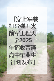 穿上军装打导弹！火箭军工程大学2025年招收普通高中毕业生计划发布