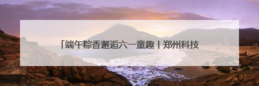 端午粽香邂逅六一童趣丨郑州科技馆奏响“科技+文化”双节和弦
