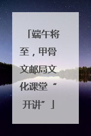 端午将至，甲骨文邮局文化课堂“开讲”