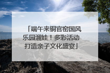 端午来铜官窑国风乐园溜娃！多彩活动打造亲子文化盛宴