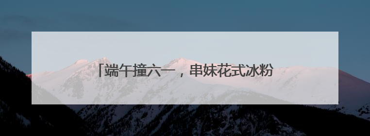 端午撞六一，串妹花式冰粉掀起节日经济的美食热浪