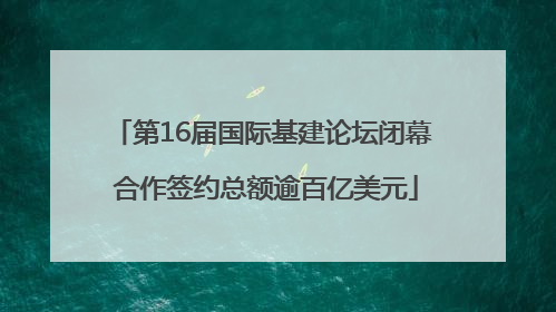 第16届国际基建论坛闭幕 合作签约总额逾百亿美元