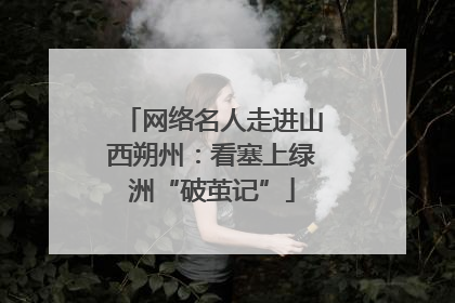 网络名人走进山西朔州：看塞上绿洲“破茧记”