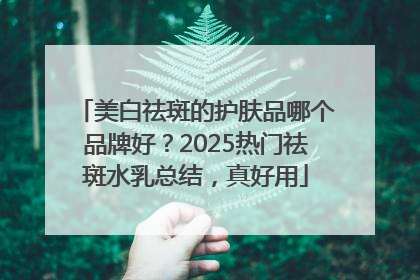 美白祛斑的护肤品哪个品牌好？2025热门祛斑水乳总结，真好用