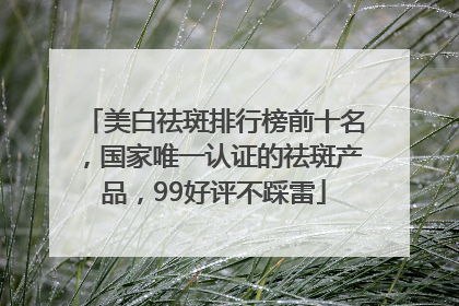 美白祛斑排行榜前十名，国家唯一认证的祛斑产品，99好评不踩雷