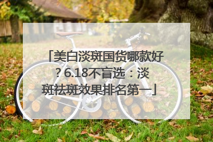 美白淡斑国货哪款好？6.18不盲选：淡斑祛斑效果排名第一