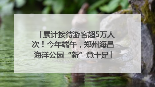 累计接待游客超5万人次！今年端午，郑州海昌海洋公园“新”意十足