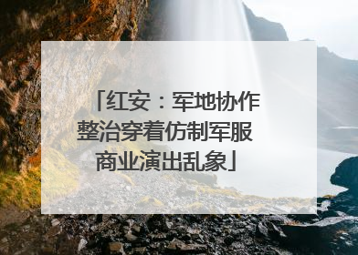 红安：军地协作整治穿着仿制军服商业演出乱象