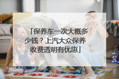 保养车一次大概多少钱？上汽大众保养收费透明有优惠