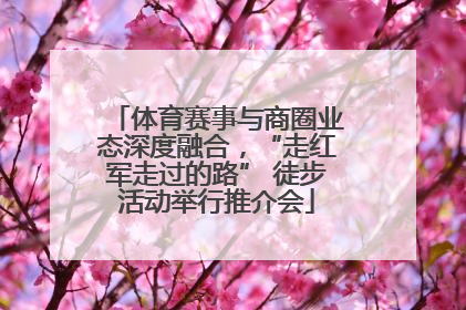体育赛事与商圈业态深度融合，“走红军走过的路” 徒步活动举行推介会