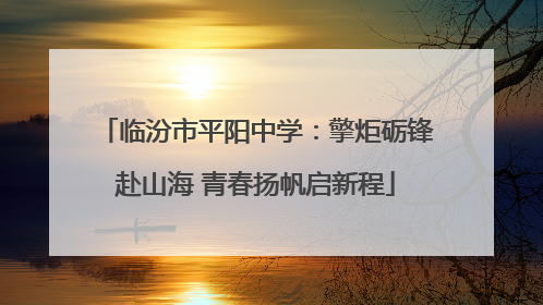 临汾市平阳中学：擎炬砺锋赴山海 青春扬帆启新程