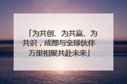 为共创、为共赢、为共识，成都与全球伙伴万里相聚共赴未来
