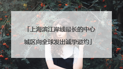 上海滨江岸线最长的中心城区向全球发出诚挚邀约
