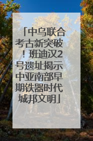 中乌联合考古新突破！班迪汉2号遗址揭示中亚南部早期铁器时代城邦文明