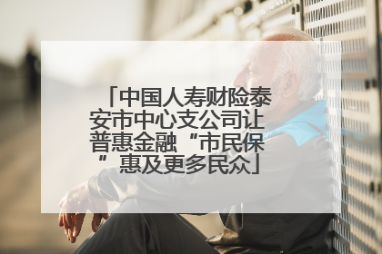 中国人寿财险泰安市中心支公司让普惠金融“市民保”惠及更多民众