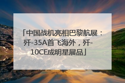中国战机亮相巴黎航展：歼-35A首飞海外，歼-10CE成明星展品