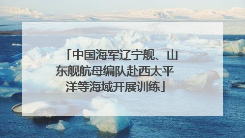 中国海军辽宁舰、山东舰航母编队赴西太平洋等海域开展训练