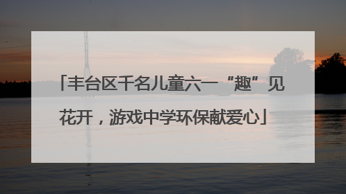 丰台区千名儿童六一“趣”见花开，游戏中学环保献爱心