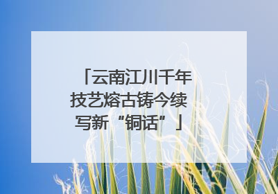 云南江川千年技艺熔古铸今续写新“铜话”
