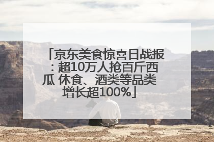 京东美食惊喜日战报：超10万人抢百斤西瓜 休食、酒类等品类增长超100%