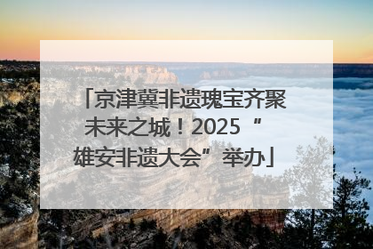 京津冀非遗瑰宝齐聚未来之城！2025“雄安非遗大会”举办