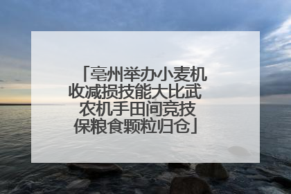 亳州举办小麦机收减损技能大比武 农机手田间竞技保粮食颗粒归仓